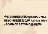 今日更新阿迪达斯AlphaBOUNCE BEYOND配置怎么样 Adidas AlphaBOUNCE BEYOND脚感好吗