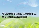 今日更新柚子皮可以在冰箱放多久,柚子皮放冰箱可以去味吗