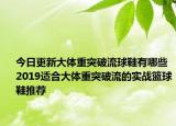今日更新大体重突破流球鞋有哪些 2019适合大体重突破流的实战篮球鞋推荐