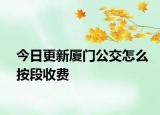 今日更新厦门公交怎么按段收费