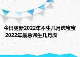 今日更新2022年不生几月虎宝宝 2022年最忌讳生几月虎