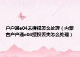 户户通e04未授权怎么处理（内蒙古户户通e04授权丢失怎么处理）