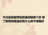 今日更新耐克和阿迪球鞋哪个好 除了耐克和阿迪还有什么牌子球鞋好