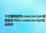 今日更新耐克LunarLow Epic耐磨如何 Nike LunarLow Epic实战测评