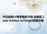 今日更新LV老爹鞋多少钱 在哪买 Louis Vuitton Archlight发售价格