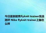 今日更新耐克flyknit trainer实战测评 Nike flyknit trainer上脚怎么样