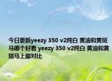 今日更新yeezy 350 v2纯白 黄油和黄斑马哪个好看 yeezy 350 v2纯白 黄油和黄斑马上脚对比