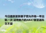今日最新更新妻子曾允许他一年出轨一次 这有魅力的AK47基里连科怎不爱