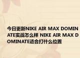 今日更新NIKE AIR MAX DOMINATE实战怎么样 NIKE AIR MAX DOMINATE适合打什么位置