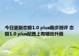 今日更新态极1.0 plus跑步测评 态极1.0 plus配置上有哪些升级