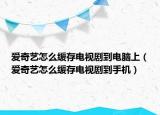 爱奇艺怎么缓存电视剧到电脑上（爱奇艺怎么缓存电视剧到手机）