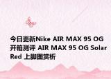 今日更新Nike AIR MAX 95 OG 开箱测评 AIR MAX 95 OG Solar Red 上脚图赏析