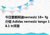 今日更新阿迪nemeziz 18+ fg介绍 Adidas nemeziz tango 18.1 tr评测