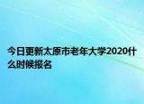 今日更新太原市老年大学2020什么时候报名