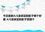 今日更新AJ1皇家蓝和影子哪个好看 AJ1皇家蓝和影子买哪个