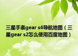 三星手表gear s4导航地图（三星gear s2怎么使用百度地图）