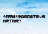 今日更新夫妻离婚后房子是父母的房子如何分