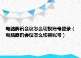 电脑腾讯会议怎么切换账号登录（电脑腾讯会议怎么切换账号）