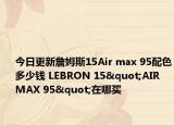 今日更新詹姆斯15Air max 95配色多少钱 LEBRON 15"AIR MAX 95"在哪买
