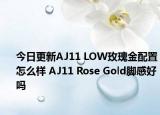 今日更新AJ11 LOW玫瑰金配置怎么样 AJ11 Rose Gold脚感好吗