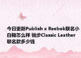 今日更新Publish x Reebok联名小白鞋怎么样 锐步Classic Leather联名款多少钱