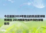 今日更新2019年推出的实战篮球鞋有哪些 2019颜值性能并存的球鞋推荐