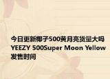 今日更新椰子500黄月亮货量大吗 YEEZY 500Super Moon Yellow发售时间