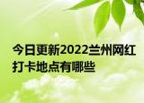 今日更新2022兰州网红打卡地点有哪些