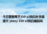 今日更新椰子350 v2纯白补货量很大 yeezy 350 v2纯白偏码吗