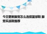 今日更新脚宽怎么选择篮球鞋 脚宽实战鞋推荐