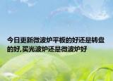 今日更新微波炉平板的好还是转盘的好,买光波炉还是微波炉好