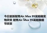 今日更新耐克Air Max 95笑脸鞋实物欣赏 耐克Air Max 95笑脸鞋细节欣赏