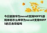 今日更新华为nova8支持90FPS游戏体验怎么样华为nova8支持90FPS的王者荣耀吗