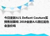 今日更新AJ1 Defiant Couture买预售划算吗 2019全新AJ1黑红配色会涨价吗