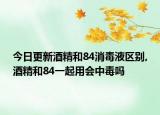 今日更新酒精和84消毒液区别,酒精和84一起用会中毒吗
