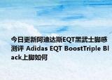 今日更新阿迪达斯EQT黑武士脚感测评 Adidas EQT BoostTriple Black上脚如何