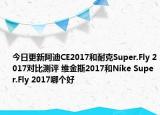 今日更新阿迪CE2017和耐克Super.Fly 2017对比测评 维金斯2017和Nike Super.Fly 2017哪个好