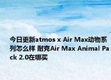 今日更新atmos x Air Max动物系列怎么样 耐克Air Max Animal Pack 2.0在哪买