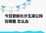 今日更新长沙玉湖公园在哪里 怎么去