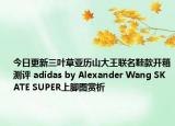 今日更新三叶草亚历山大王联名鞋款开箱测评 adidas by Alexander Wang SKATE SUPER上脚图赏析
