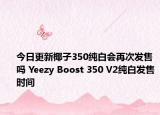 今日更新椰子350纯白会再次发售吗 Yeezy Boost 350 V2纯白发售时间
