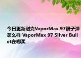 今日更新耐克VaporMax 97银子弹怎么样 VaporMax 97 Silver Bullet在哪买