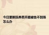 今日更新抚养费开庭被告不到场怎么办