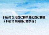 抖音怎么用自己的录音配自己的图（抖音怎么用自己的录音）