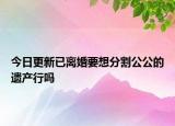 今日更新已离婚要想分割公公的遗产行吗