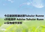 今日更新阿迪达斯Tubular Runner开箱测评 Adidas Tubular Runner实物细节赏析