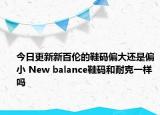 今日更新新百伦的鞋码偏大还是偏小 New balance鞋码和耐克一样吗