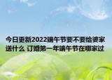 今日更新2022端午节要不要给婆家送什么 订婚第一年端午节在哪家过