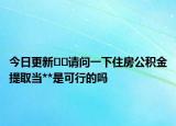 今日更新﻿﻿请问一下住房公积金提取当**是可行的吗