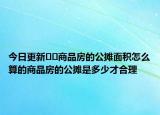 今日更新﻿﻿商品房的公摊面积怎么算的商品房的公摊是多少才合理